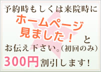 予約時もしくは来院時にホームページ見ました！とお伝え下さい。（初回のみ）300円割引します！